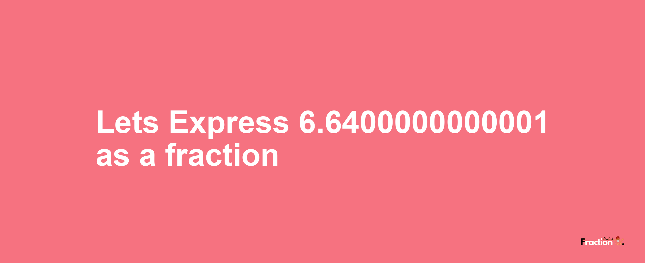 Lets Express 6.6400000000001 as afraction